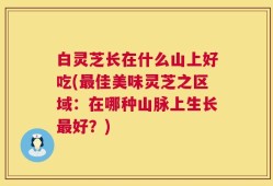 白灵芝长在什么山上好吃(最佳美味灵芝之区域：在哪种山脉上生长最好？)
