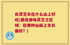 白灵芝长在什么山上好吃(最佳美味灵芝之区域：在哪种山脉上生长最好？)