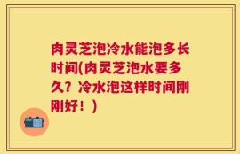 肉灵芝泡冷水能泡多长时间(肉灵芝泡水要多久？冷水泡这样时间刚刚好！)