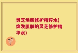 灵芝焕颜修护精粹水(焕发肌肤的灵芝修护精华水)