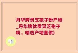 丹华牌灵芝孢子粉产地_丹华牌优质灵芝孢子粉，精选产地直供)