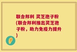 联合邦利 灵芝孢子粉(联合邦利推出灵芝孢子粉，助力免疫力提升)