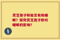 灵芝孢子粉能否有助睡眠？探究灵芝孢子粉对睡眠的影响？