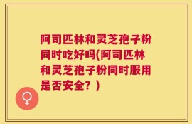 阿司匹林和灵芝孢子粉同时吃好吗(阿司匹林和灵芝孢子粉同时服用是否安全？)