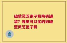 破壁灵芝孢子粉陶瓷罐装？哪里可以买的到破壁灵芝孢子粉