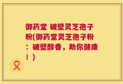 御药堂 破壁灵芝孢子粉(御药堂灵芝孢子粉：破壁醇香，助你健康！)