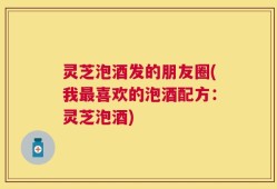 灵芝泡酒发的朋友圈(我最喜欢的泡酒配方：灵芝泡酒)