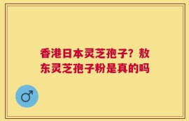 香港日本灵芝孢子？敖东灵芝孢子粉是真的吗