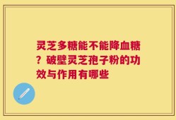 灵芝多糖能不能降血糖？破壁灵芝孢子粉的功效与作用有哪些