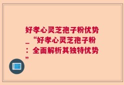 好孝心灵芝孢子粉优势_“好孝心灵芝孢子粉：全面解析其独特优势”