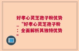 好孝心灵芝孢子粉优势_“好孝心灵芝孢子粉：全面解析其独特优势”