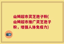 山姆超市灵芝孢子粉(山姆超市推广灵芝孢子粉，增强人体免疫力)