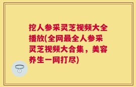 挖人参采灵芝视频大全播放(全网最全人参采灵芝视频大合集，美容养生一网打尽)