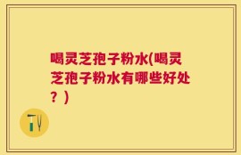 喝灵芝孢子粉水(喝灵芝孢子粉水有哪些好处？)