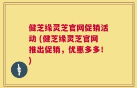 健芝缘灵芝官网促销活动 (健芝缘灵芝官网推出促销，优惠多多！)