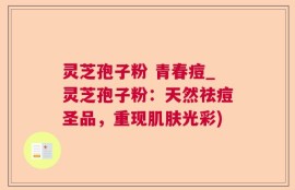 灵芝孢子粉 青春痘_灵芝孢子粉：天然祛痘圣品，重现肌肤光彩)