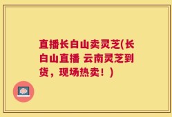 直播长白山卖灵芝(长白山直播 云南灵芝到货，现场热卖！)