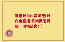 直播长白山卖灵芝(长白山直播 云南灵芝到货，现场热卖！)