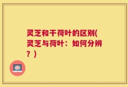 灵芝和干荷叶的区别(灵芝与荷叶：如何分辨？)