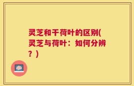 灵芝和干荷叶的区别(灵芝与荷叶：如何分辨？)