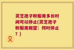 灵芝孢子粉服用多长时间可以停止(灵芝孢子粉服用期望：何时停止？)