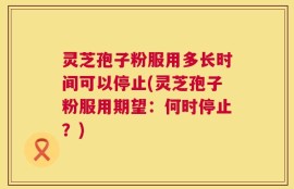 灵芝孢子粉服用多长时间可以停止(灵芝孢子粉服用期望：何时停止？)