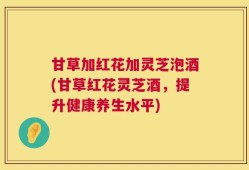 甘草加红花加灵芝泡酒(甘草红花灵芝酒，提升健康养生水平)