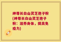 绅尊长白山灵芝孢子粉(绅尊长白山灵芝孢子粉：滋养身体，提高免疫力)