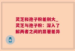 灵芝和孢子粉差别大_灵芝与孢子粉：深入了解两者之间的显著差异