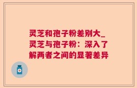 灵芝和孢子粉差别大_灵芝与孢子粉：深入了解两者之间的显著差异