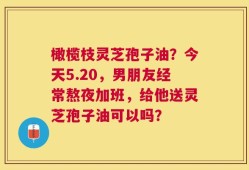 橄榄枝灵芝孢子油？今天5.20，男朋友经常熬夜加班，给他送灵芝孢子油可以吗？