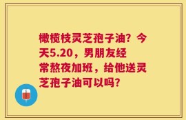 橄榄枝灵芝孢子油？今天5.20，男朋友经常熬夜加班，给他送灵芝孢子油可以吗？
