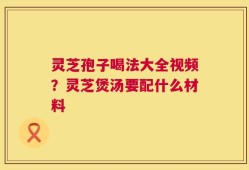 灵芝孢子喝法大全视频？灵芝煲汤要配什么材料
