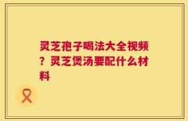 灵芝孢子喝法大全视频？灵芝煲汤要配什么材料