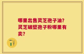 哪里出售灵芝孢子油？灵芝破壁孢子粉哪里有卖？