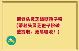 荣老头灵芝破壁孢子粉(荣老头灵芝孢子粉破壁提取，更易吸收！)