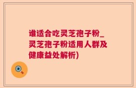 谁适合吃灵芝孢子粉_灵芝孢子粉适用人群及健康益处解析)