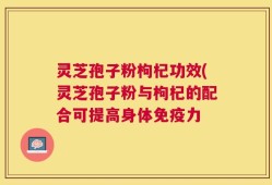 灵芝孢子粉枸杞功效(灵芝孢子粉与枸杞的配合可提高身体免疫力