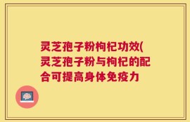 灵芝孢子粉枸杞功效(灵芝孢子粉与枸杞的配合可提高身体免疫力