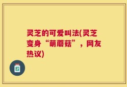 灵芝的可爱叫法(灵芝变身“萌蘑菇”，网友热议)