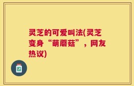 灵芝的可爱叫法(灵芝变身“萌蘑菇”，网友热议)