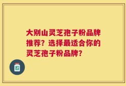 大别山灵芝孢子粉品牌推荐？选择最适合你的灵芝孢子粉品牌？