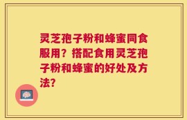 灵芝孢子粉和蜂蜜同食服用？搭配食用灵芝孢子粉和蜂蜜的好处及方法？