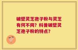 破壁灵芝孢子粉与灵芝有何不同？科普破壁灵芝孢子粉的特点？