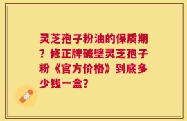 灵芝孢子粉油的保质期？修正牌破壁灵芝孢子粉《官方价格》到底多少钱一盒？