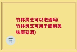 竹林灵芝可以泡酒吗(竹林灵芝可用于酿制美味蘑菇酒)