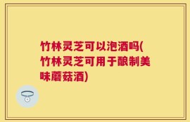 竹林灵芝可以泡酒吗(竹林灵芝可用于酿制美味蘑菇酒)