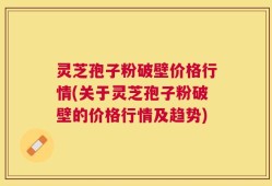 灵芝孢子粉破壁价格行情(关于灵芝孢子粉破壁的价格行情及趋势)
