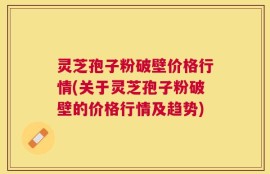灵芝孢子粉破壁价格行情(关于灵芝孢子粉破壁的价格行情及趋势)