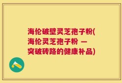 海伦破壁灵芝孢子粉(海伦灵芝孢子粉 — 突破砖路的健康补品)